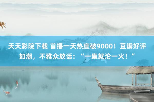 天天影院下载 首播一天热度破9000！豆瓣好评如潮，不雅众放话：“一集就沦一火！”