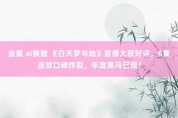 金晨 ai换脸 《白天梦与她》首播大获好评，6集连放口碑炸裂，年度黑马已现！