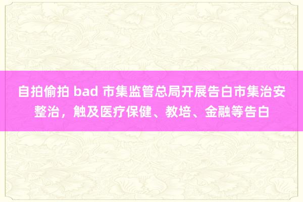 自拍偷拍 bad 市集监管总局开展告白市集治安整治，触及医疗保健、教培、金融等告白