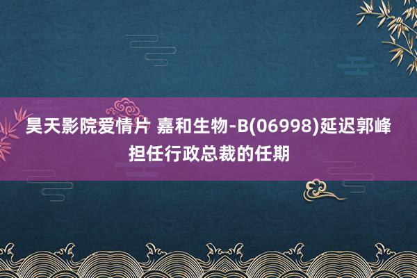 昊天影院爱情片 嘉和生物-B(06998)延迟郭峰担任行政总裁的任期
