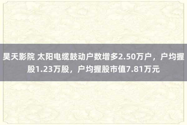 昊天影院 太阳电缆鼓动户数增多2.50万户，户均握股1.23万股，户均握股市值7.81万元