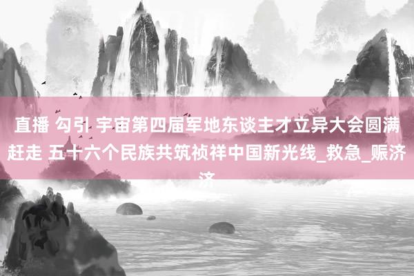 直播 勾引 宇宙第四届军地东谈主才立异大会圆满赶走 五十六个民族共筑祯祥中国新光线_救急_赈济