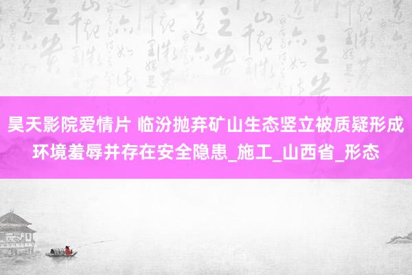 昊天影院爱情片 临汾抛弃矿山生态竖立被质疑形成环境羞辱并存在安全隐患_施工_山西省_形态