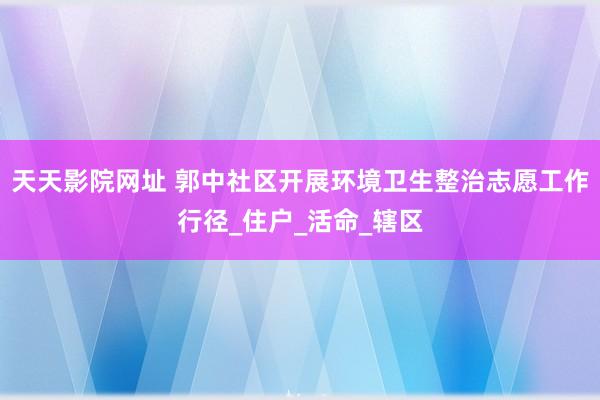 天天影院网址 郭中社区开展环境卫生整治志愿工作行径_住户_活命_辖区