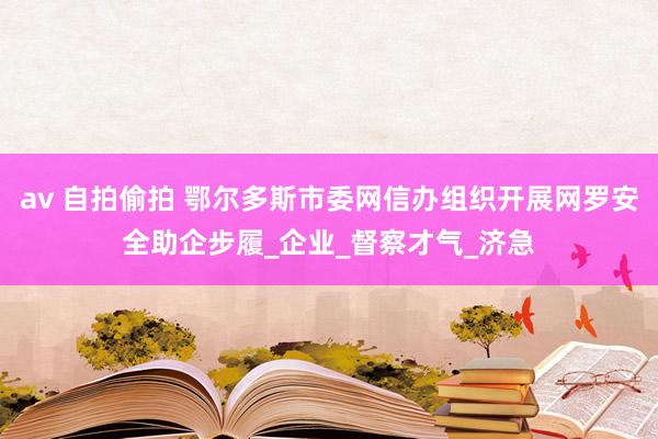 av 自拍偷拍 鄂尔多斯市委网信办组织开展网罗安全助企步履_企业_督察才气_济急