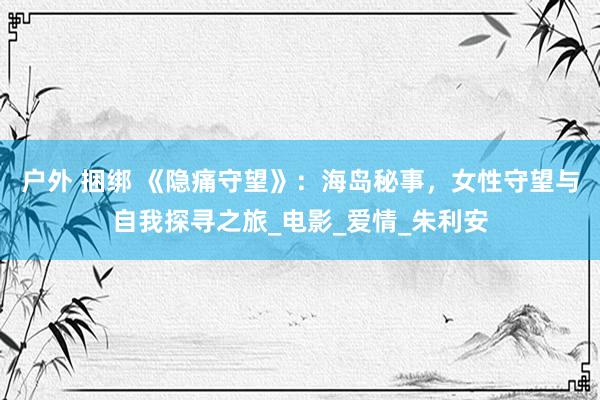 户外 捆绑 《隐痛守望》：海岛秘事，女性守望与自我探寻之旅_电影_爱情_朱利安