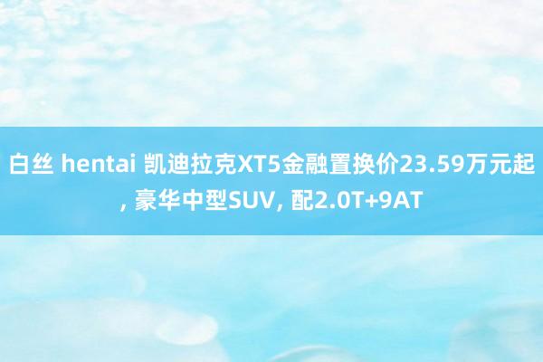 白丝 hentai 凯迪拉克XT5金融置换价23.59万元起, 豪华中型SUV, 配2.0T+9AT