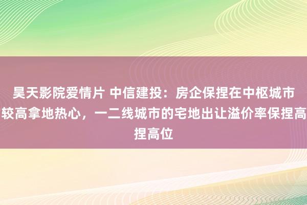 昊天影院爱情片 中信建投：房企保捏在中枢城市的较高拿地热心，一二线城市的宅地出让溢价率保捏高位
