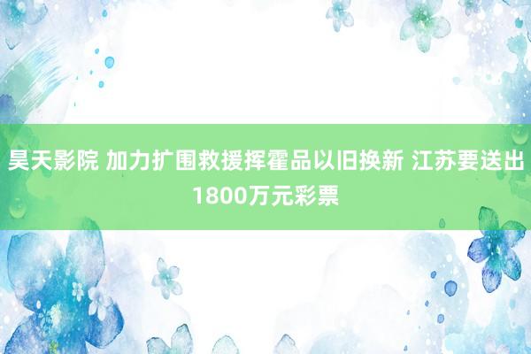 昊天影院 加力扩围救援挥霍品以旧换新 江苏要送出1800万元彩票