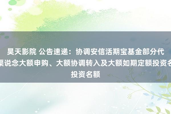 昊天影院 公告速递：协调安信活期宝基金部分代销渠说念大额申购、大额协调转入及大额如期定额投资名额