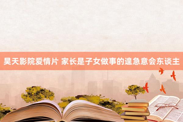 昊天影院爱情片 家长是子女做事的遑急意会东谈主