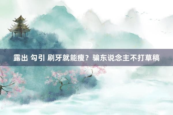 露出 勾引 刷牙就能瘦？骗东说念主不打草稿