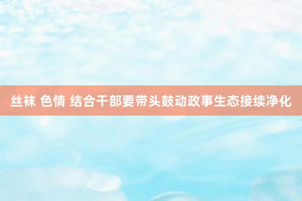 丝袜 色情 结合干部要带头鼓动政事生态接续净化