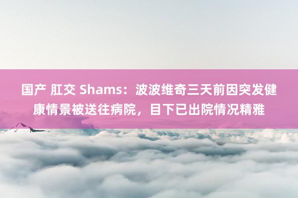 国产 肛交 Shams：波波维奇三天前因突发健康情景被送往病院，目下已出院情况精雅