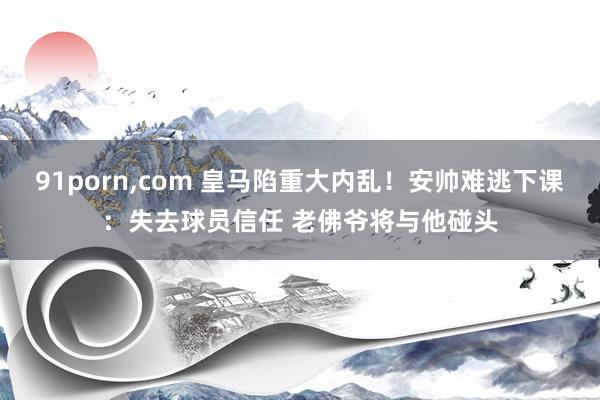91porn,com 皇马陷重大内乱！安帅难逃下课：失去球员信任 老佛爷将与他碰头