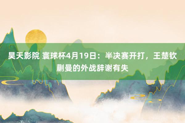 昊天影院 寰球杯4月19日:半决赛开打,王楚钦蒯曼的外战辞谢有失