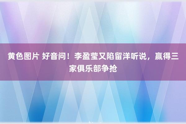黄色图片 好音问！李盈莹又陷留洋听说，赢得三家俱乐部争抢