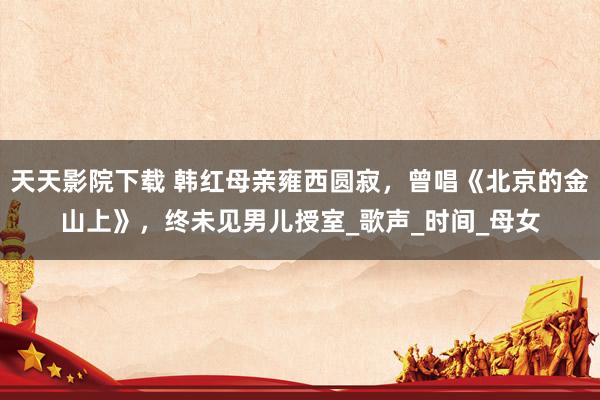 天天影院下载 韩红母亲雍西圆寂，曾唱《北京的金山上》，终未见男儿授室_歌声_时间_母女