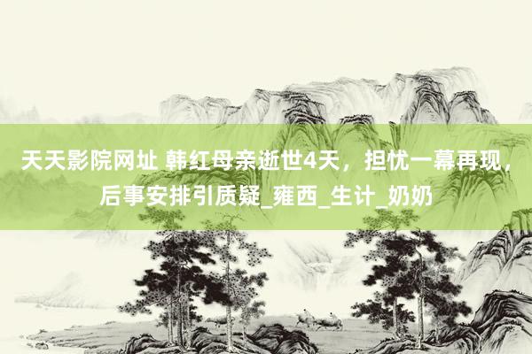 天天影院网址 韩红母亲逝世4天，担忧一幕再现，后事安排引质疑_雍西_生计_奶奶