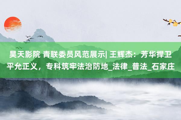 昊天影院 青联委员风范展示| 王辉杰:芳华捍卫平允正义,专科筑牢法治防地_法律_普法_石家庄