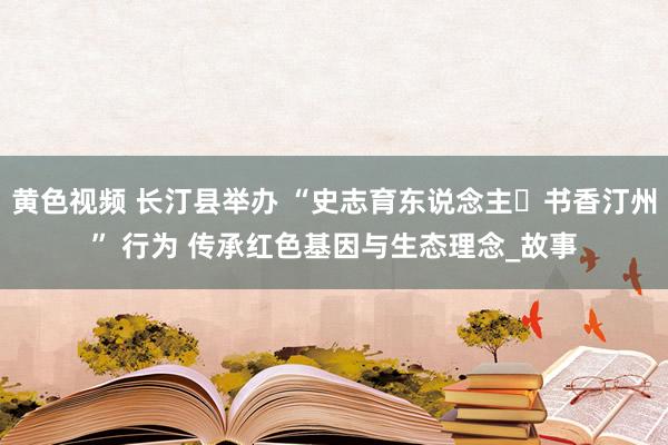 黄色视频 长汀县举办 “史志育东说念主・书香汀州” 行为 传承红色基因与生态理念_故事
