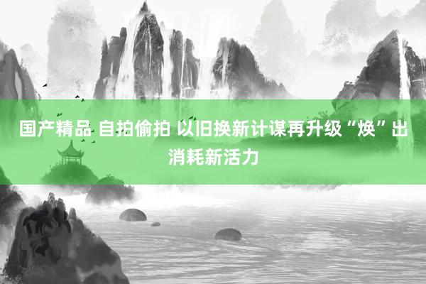 国产精品 自拍偷拍 以旧换新计谋再升级“焕”出消耗新活力
