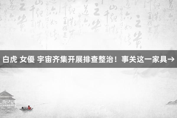 白虎 女優 宇宙齐集开展排查整治！事关这一家具→