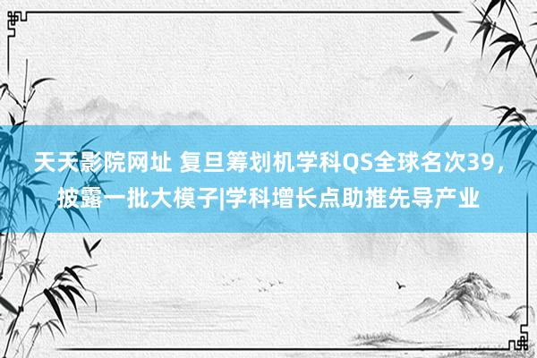 天天影院网址 复旦筹划机学科QS全球名次39，披露一批大模子|学科增长点助推先导产业