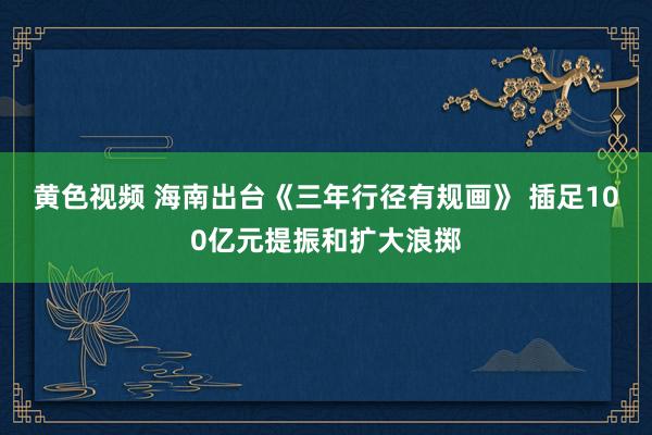 黄色视频 海南出台《三年行径有规画》 插足100亿元提振和扩大浪掷