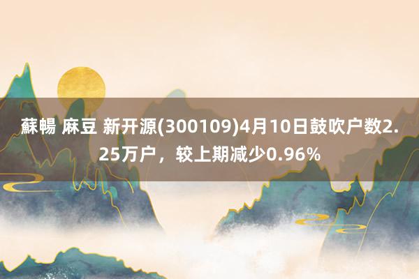 蘇暢 麻豆 新开源(300109)4月10日鼓吹户数2.25万户，较上期减少0.96%