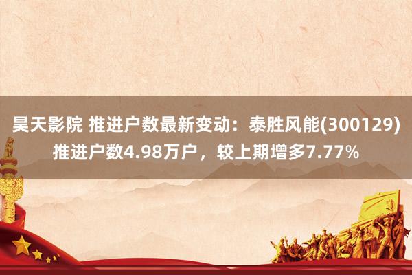 昊天影院 推进户数最新变动:泰胜风能(300129)推进户数4.98万户,较上期增多7.77%