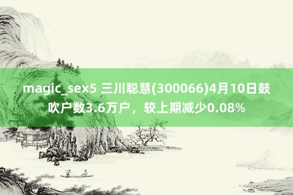 magic_sex5 三川聪慧(300066)4月10日鼓吹户数3.6万户，较上期减少0.08%