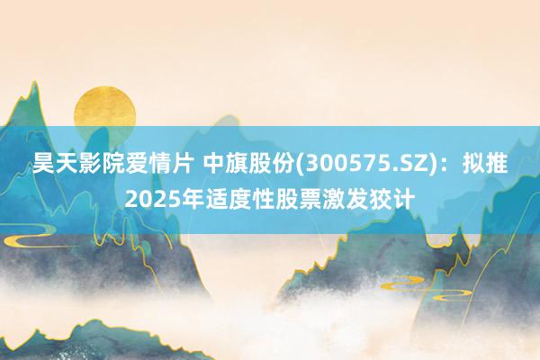 昊天影院爱情片 中旗股份(300575.SZ)：拟推2025年适度性股票激发狡计