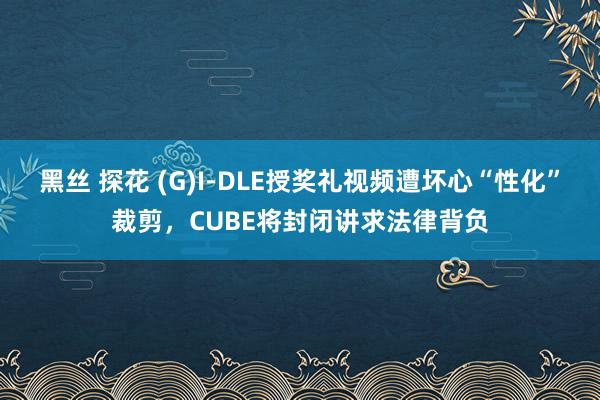 黑丝 探花 (G)I-DLE授奖礼视频遭坏心“性化”裁剪，CUBE将封闭讲求法律背负
