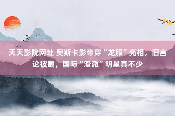天天影院网址 奥斯卡影帝穿“龙服”亮相，旧言论被翻，国际“澄澈”明星真不少