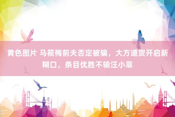 黄色图片 马筱梅前夫否定被骗，大方道贺开启新糊口，条目优胜不输汪小菲