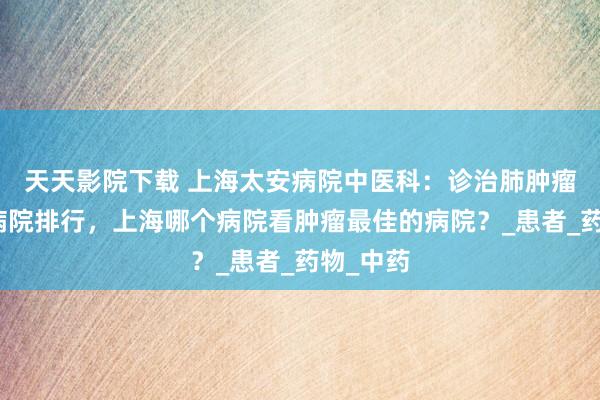 天天影院下载 上海太安病院中医科：诊治肺肿瘤最佳的病院排行，上海哪个病院看肿瘤最佳的病院？_患者_药物_中药