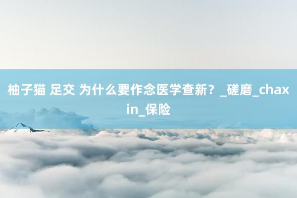柚子猫 足交 为什么要作念医学查新？_磋磨_chaxin_保险