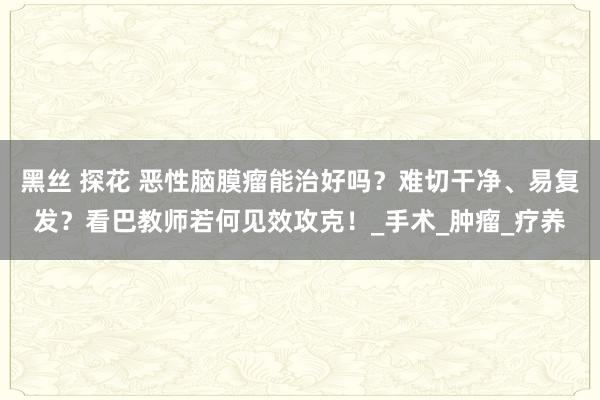 黑丝 探花 恶性脑膜瘤能治好吗？难切干净、易复发？看巴教师若何见效攻克！_手术_肿瘤_疗养
