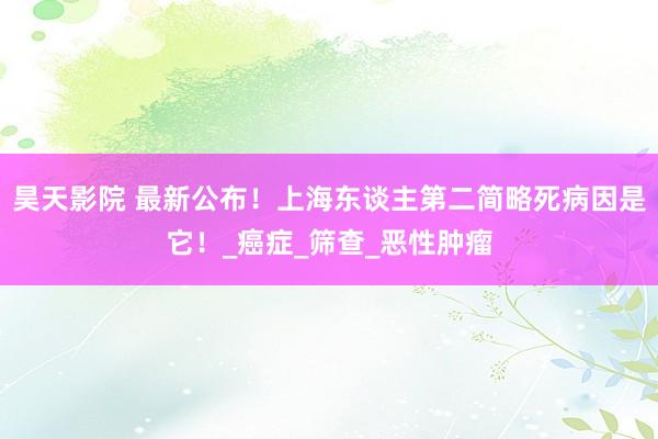 昊天影院 最新公布！上海东谈主第二简略死病因是它！_癌症_筛查_恶性肿瘤