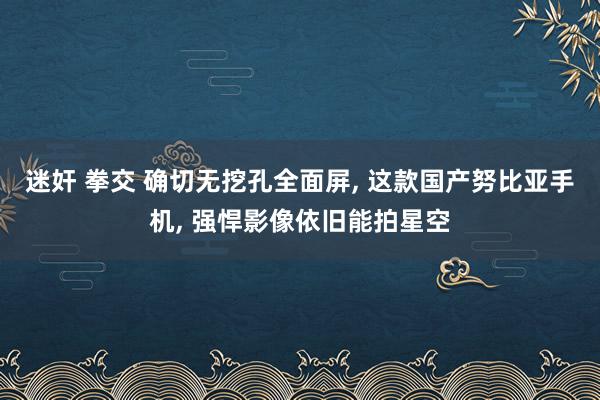 迷奸 拳交 确切无挖孔全面屏, 这款国产努比亚手机, 强悍影像依旧能拍星空