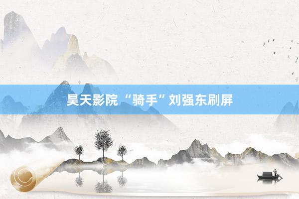 昊天影院 “骑手”刘强东刷屏