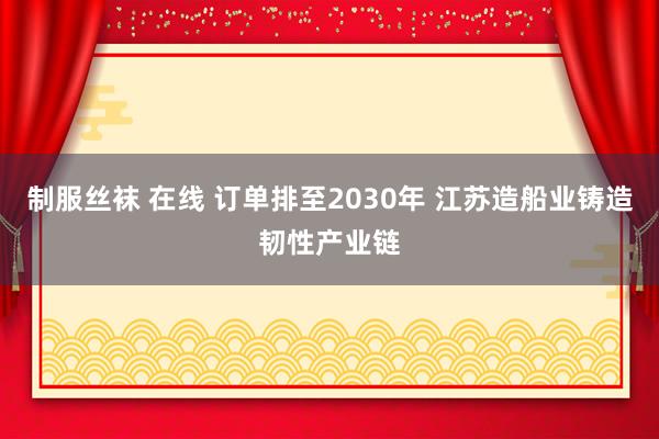制服丝袜 在线 订单排至2030年 江苏造船业铸造韧性产业链
