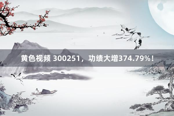 黄色视频 300251，功绩大增374.79%！