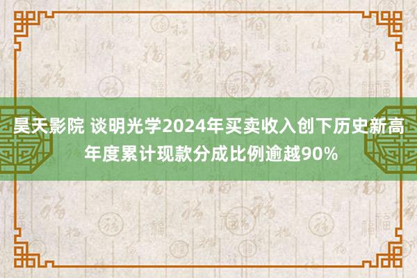 昊天影院 谈明光学2024年买卖收入创下历史新高 年度累计现款分成比例逾越90%