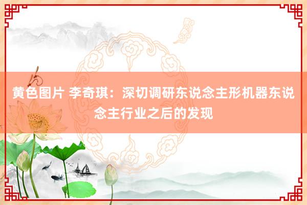 黄色图片 李奇琪：深切调研东说念主形机器东说念主行业之后的发现