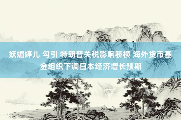 妖媚婷儿 勾引 特朗普关税影响骄横 海外货币基金组织下调日本经济增长预期