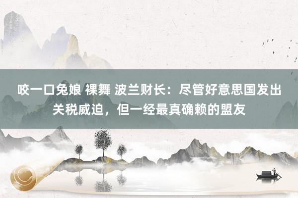 咬一口兔娘 裸舞 波兰财长：尽管好意思国发出关税威迫，但一经最真确赖的盟友