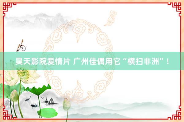 昊天影院爱情片 广州佳偶用它“横扫非洲”！