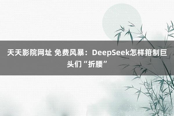 天天影院网址 免费风暴：DeepSeek怎样箝制巨头们“折腰”